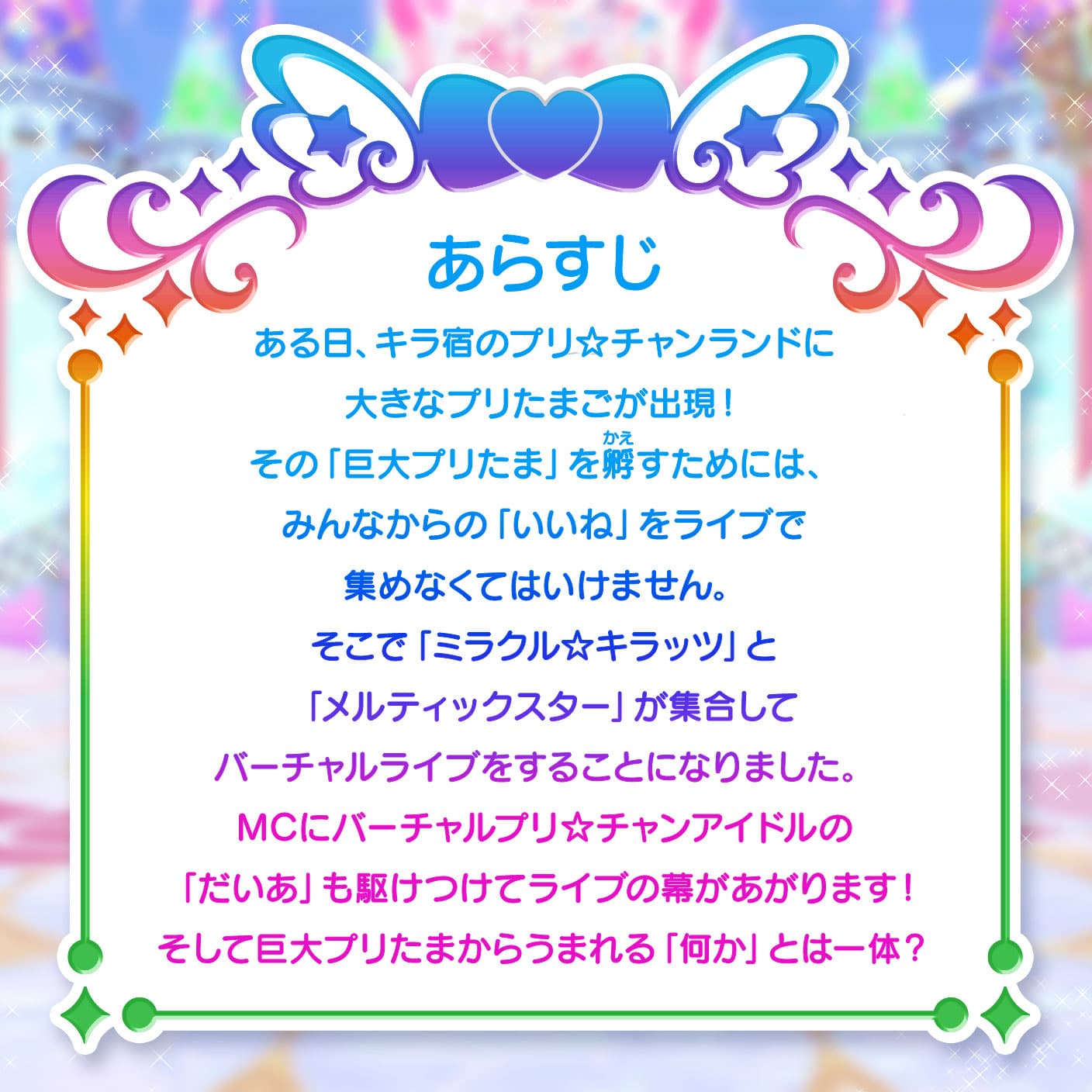 あらすじ ある日、キラ宿のプリ☆チャンランドに大きなプリたまごが出現！その「巨大プリたま」を孵すためには、みんなからの「いいね」をライブで集めなくてはいけません。そこで「ミラクル☆キラッツ」と「メルティックスター」が集合してバーチャルライブをすることになりました。MCにバーチャルプリ☆チャンアイドルの「だいあ」も駆けつけてライブの幕があがります！そして巨大プリたまからうまれる「何か」とは一体？